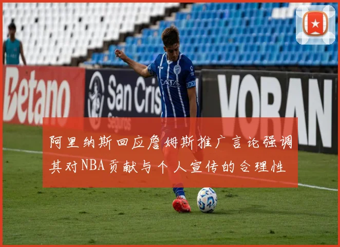 阿里纳斯回应詹姆斯推广言论强调其对NBA贡献与个人宣传的合理性