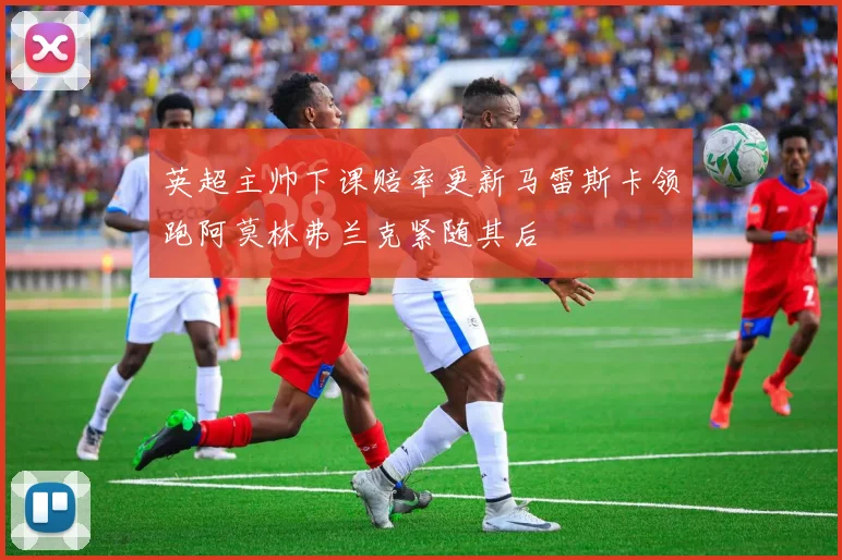 英超主帅下课赔率更新马雷斯卡领跑阿莫林弗兰克紧随其后