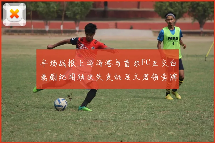 半场战报上海海港与首尔FC互交白卷蒯纪闻助攻失良机吕文君领黄牌