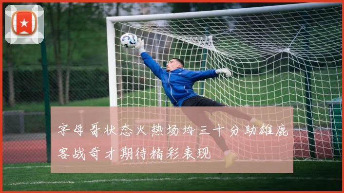 字母哥状态火热场均三十分助雄鹿客战奇才期待精彩表现