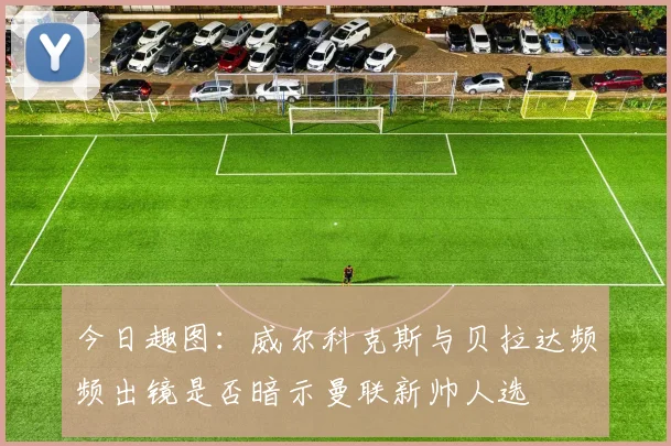 今日趣图：威尔科克斯与贝拉达频频出镜是否暗示曼联新帅人选