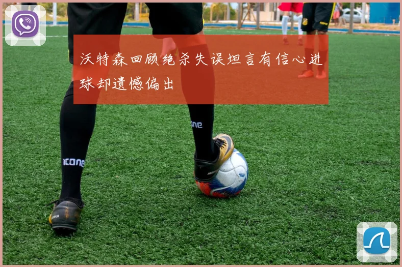 沃特森回顾绝杀失误坦言有信心进球却遗憾偏出