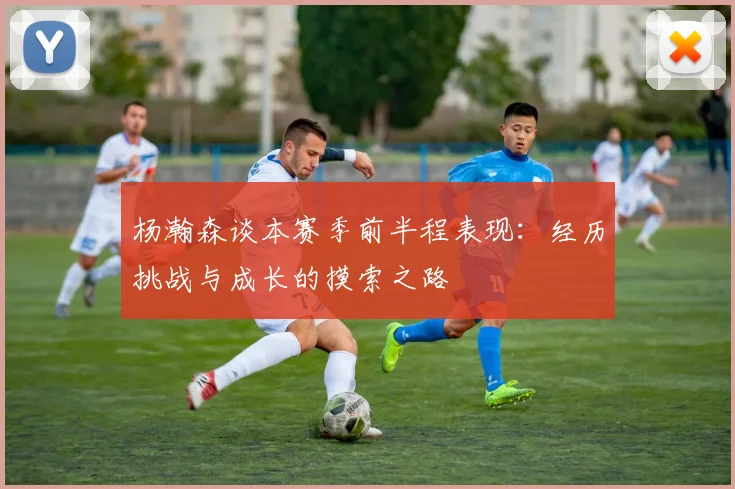 杨瀚森谈本赛季前半程表现：经历挑战与成长的摸索之路