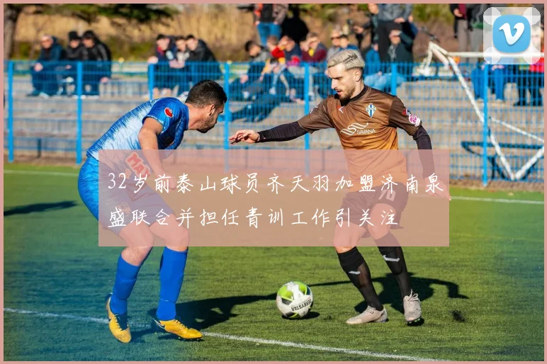 32岁前泰山球员齐天羽加盟济南泉盛联合并担任青训工作引关注
