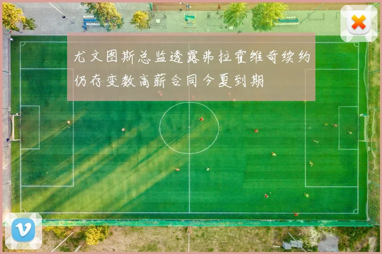 尤文图斯总监透露弗拉霍维奇续约仍存变数高薪合同今夏到期