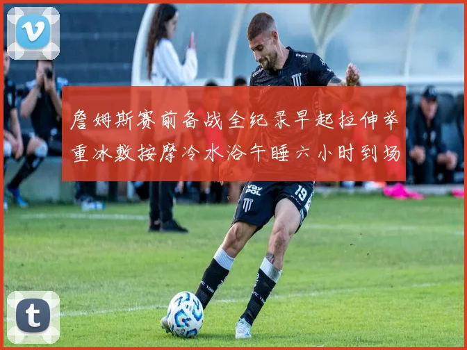 詹姆斯赛前备战全纪录早起拉伸举重冰敷按摩冷水浴午睡六小时到场准备