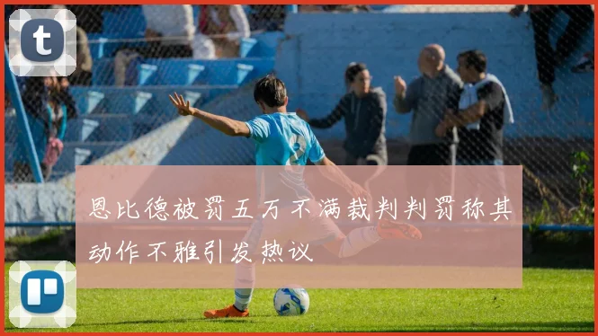 恩比德被罚五万不满裁判判罚称其动作不雅引发热议