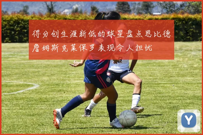 得分创生涯新低的球星盘点恩比德詹姆斯克莱保罗表现令人担忧