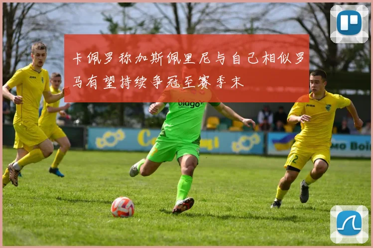 卡佩罗称加斯佩里尼与自己相似罗马有望持续争冠至赛季末
