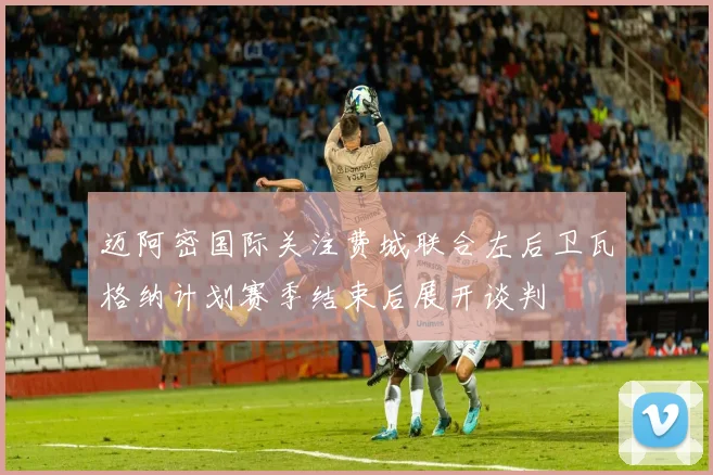 迈阿密国际关注费城联合左后卫瓦格纳计划赛季结束后展开谈判