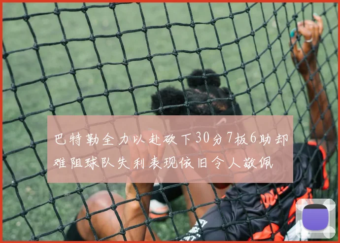 巴特勒全力以赴砍下30分7板6助却难阻球队失利表现依旧令人敬佩