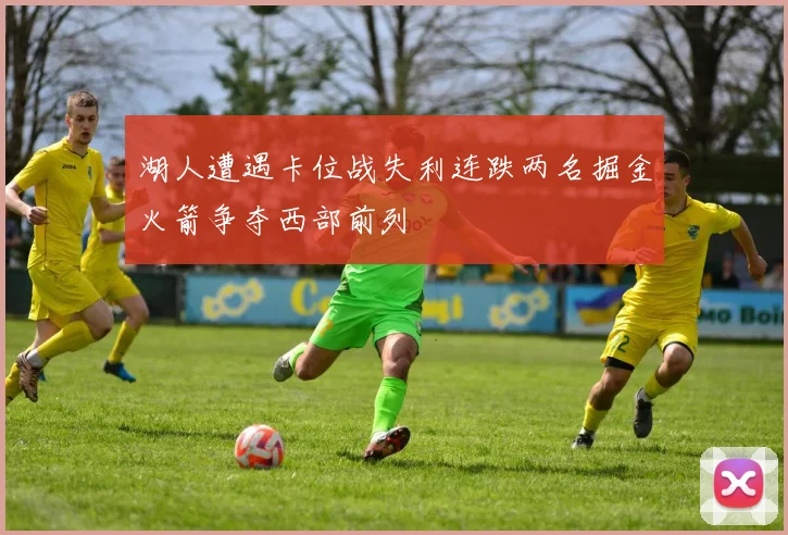 湖人遭遇卡位战失利连跌两名掘金火箭争夺西部前列