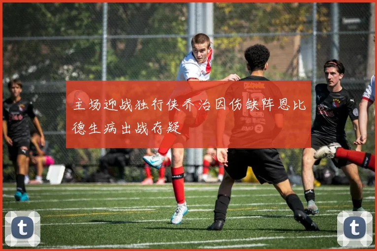 主场迎战独行侠乔治因伤缺阵恩比德生病出战存疑
