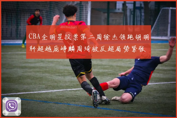 CBA全明星投票第二周徐杰领跑胡明轩超越庞峥麟周琦被反超局势紧张