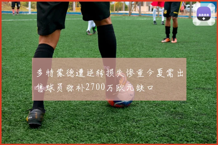 多特蒙德遭逆转损失惨重今夏需出售球员弥补2700万欧元缺口