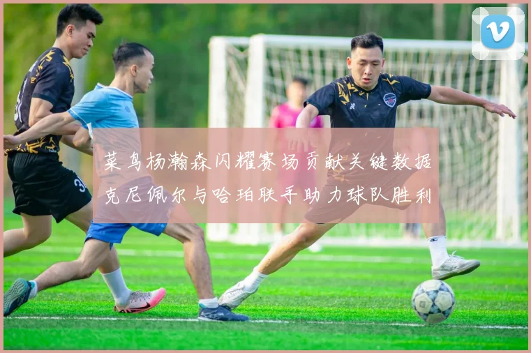 菜鸟杨瀚森闪耀赛场贡献关键数据克尼佩尔与哈珀联手助力球队胜利