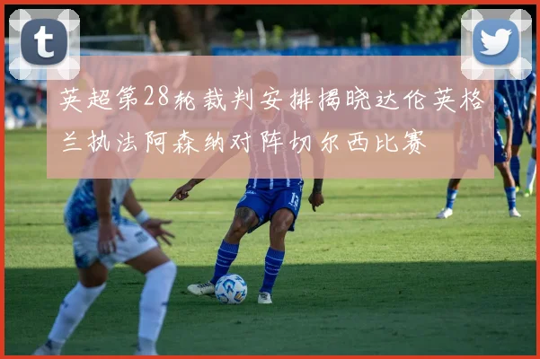 英超第28轮裁判安排揭晓达伦英格兰执法阿森纳对阵切尔西比赛