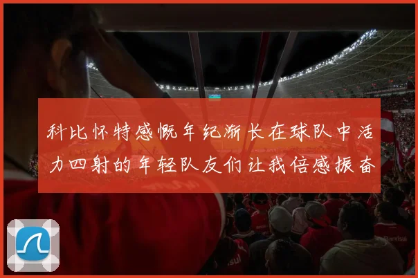 科比怀特感慨年纪渐长在球队中活力四射的年轻队友们让我倍感振奋